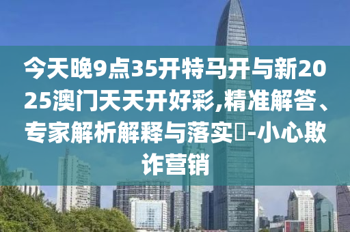 今天晚9點(diǎn)35開(kāi)特馬開(kāi)與新2025澳門天天開(kāi)好彩,精準(zhǔn)解答、專家解析解釋與落實(shí)?-小心欺詐營(yíng)銷
