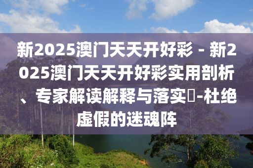 新2025澳門天天開好彩 - 新2025澳門天天開好彩實用剖析、專家解讀解釋與落實?-杜絕虛假的迷魂陣