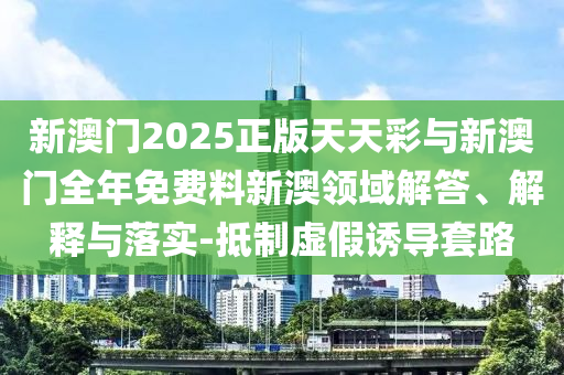 新澳門2025正版天天彩與新澳門全年免費(fèi)料新澳領(lǐng)域解答、解釋與落實(shí)-抵制虛假誘導(dǎo)套路
