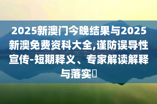 2025新澳門今晚結(jié)果與2025新澳免費(fèi)資科大全,謹(jǐn)防誤導(dǎo)性宣傳-短期釋義、專家解讀解釋與落實(shí)?