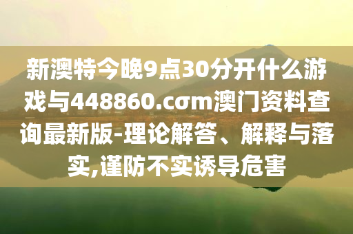 新澳特今晚9點(diǎn)30分開什么游戲與448860.cσm澳門資料查詢最新版-理論解答、解釋與落實(shí),謹(jǐn)防不實(shí)誘導(dǎo)危害