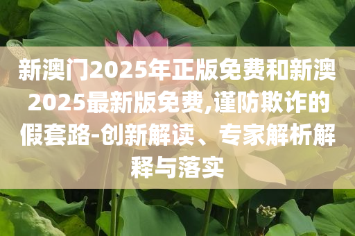 新澳門2025年正版免費(fèi)和新澳2025最新版免費(fèi),謹(jǐn)防欺詐的假套路-創(chuàng)新解讀、專家解析解釋與落實(shí)