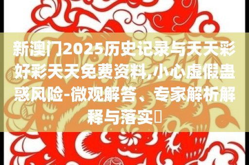 新澳門2025歷史記錄與天天彩好彩天天免費(fèi)資料,小心虛假蠱惑風(fēng)險(xiǎn)-微觀解答、專家解析解釋與落實(shí)?