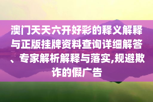 澳門天天六開好彩的釋義解釋與正版掛牌資料查詢詳細(xì)解答、專家解析解釋與落實(shí),規(guī)避欺詐的假廣告