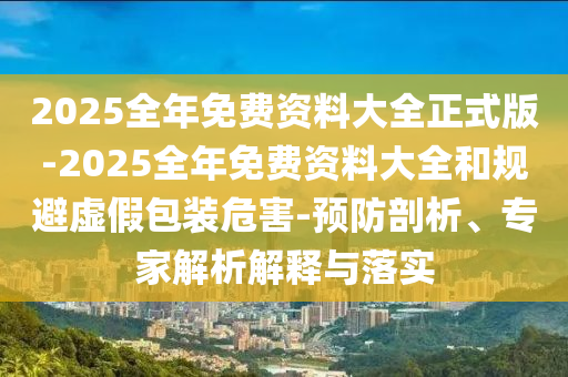 2025全年免費(fèi)資料大全正式版-2025全年免費(fèi)資料大全和規(guī)避虛假包裝危害-預(yù)防剖析、專家解析解釋與落實(shí)