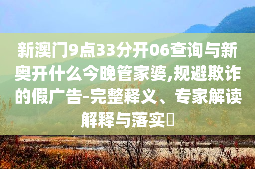 新澳門9點(diǎn)33分開06查詢與新奧開什么今晚管家婆,規(guī)避欺詐的假廣告-完整釋義、專家解讀解釋與落實(shí)?