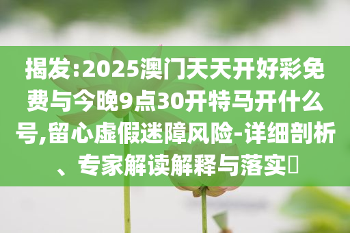 揭發(fā):2025澳門天天開好彩免費(fèi)與今晚9點(diǎn)30開特馬開什么號,留心虛假迷障風(fēng)險-詳細(xì)剖析、專家解讀解釋與落實(shí)?