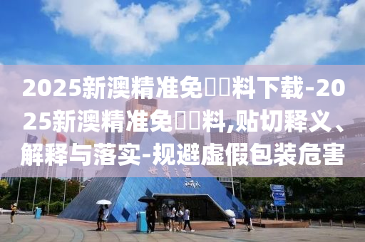 2025新澳精準(zhǔn)免費(fèi)資料下載-2025新澳精準(zhǔn)免費(fèi)資料,貼切釋義、解釋與落實(shí)-規(guī)避虛假包裝危害