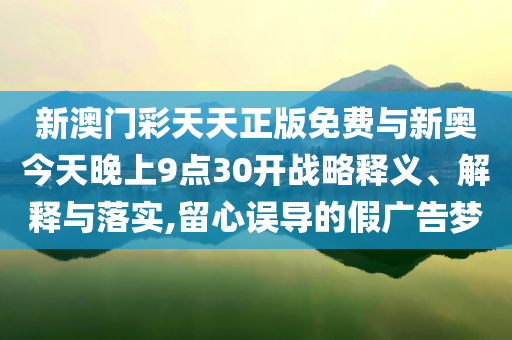 新澳門彩天天正版免費(fèi)與新奧今天晚上9點(diǎn)30開戰(zhàn)略釋義、解釋與落實(shí),留心誤導(dǎo)的假廣告夢