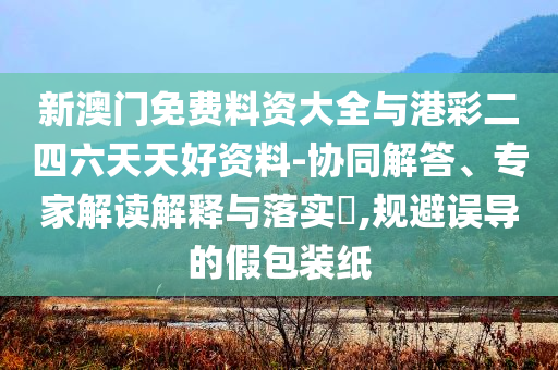 新澳門免費料資大全與港彩二四六天天好資料-協(xié)同解答、專家解讀解釋與落實?,規(guī)避誤導(dǎo)的假包裝紙