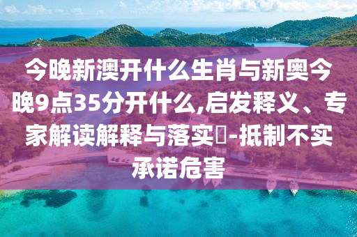 今晚新澳開什么生肖與新奧今晚9點(diǎn)35分開什么,啟發(fā)釋義、專家解讀解釋與落實(shí)?-抵制不實(shí)承諾危害