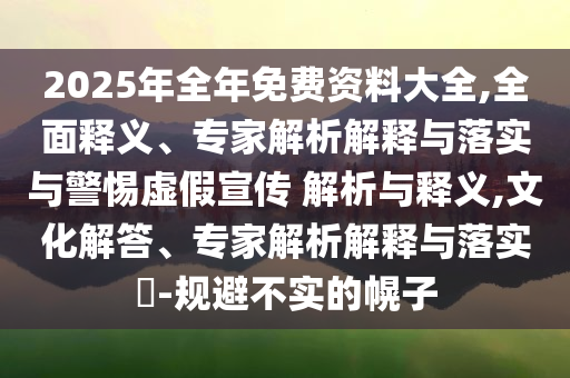 2025年全年免費(fèi)資料大全,全面釋義、專家解析解釋與落實(shí)與警惕虛假宣傳 解析與釋義,文化解答、專家解析解釋與落實(shí)?-規(guī)避不實(shí)的幌子
