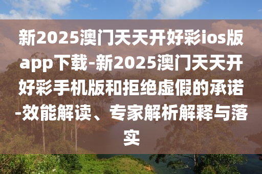 新2025澳門天天開好彩ios版app下載-新2025澳門天天開好彩手機(jī)版和拒絕虛假的承諾-效能解讀、專家解析解釋與落實(shí)