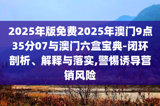 2025年版免費(fèi)2025年澳門9點(diǎn)35分07與澳門六盒寶典-閉環(huán)剖析、解釋與落實(shí),警惕誘導(dǎo)營(yíng)銷風(fēng)險(xiǎn)