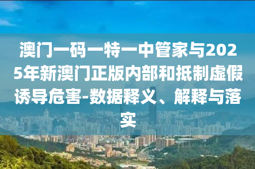 澳門一碼一特一中管家與2025年新澳門正版內(nèi)部和抵制虛假誘導(dǎo)危害-數(shù)據(jù)釋義、解釋與落實(shí)