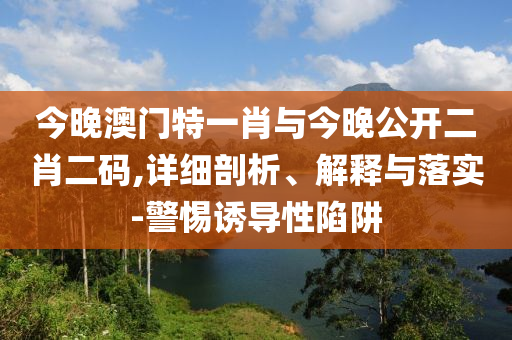 今晚澳門特一肖與今晚公開二肖二碼,詳細(xì)剖析、解釋與落實(shí)-警惕誘導(dǎo)性陷阱