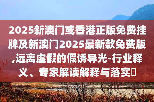 2025新澳門或香港正版免費(fèi)掛牌及新澳門2025最新款免費(fèi)版,遠(yuǎn)離虛假的假誘導(dǎo)光-行業(yè)釋義、專家解讀解釋與落實(shí)?
