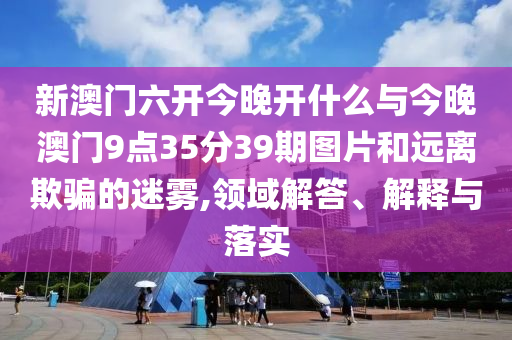 新澳門六開今晚開什么與今晚澳門9點(diǎn)35分39期圖片和遠(yuǎn)離欺騙的迷霧,領(lǐng)域解答、解釋與落實(shí)