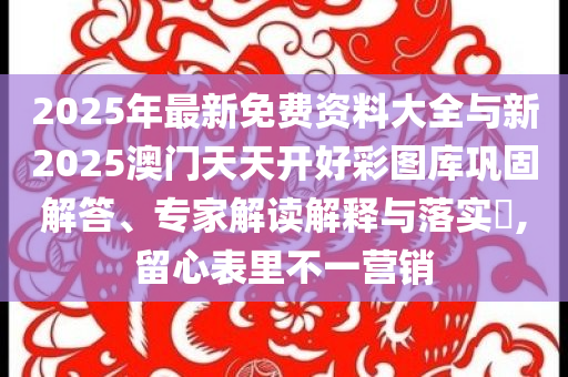 2025年最新免費資料大全與新2025澳門天天開好彩圖庫鞏固解答、專家解讀解釋與落實?,留心表里不一營銷