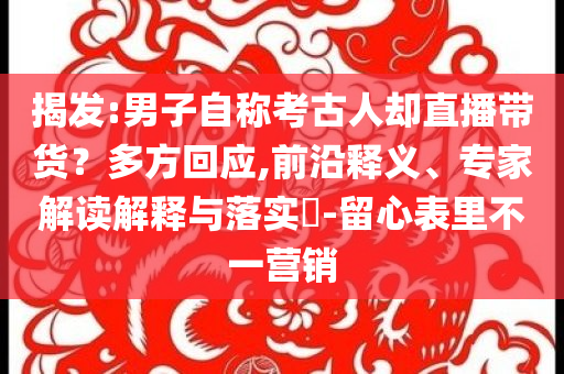揭發(fā):男子自稱考古人卻直播帶貨？多方回應(yīng),前沿釋義、專家解讀解釋與落實(shí)?-留心表里不一營(yíng)銷