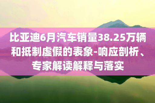 比亞迪6月汽車銷量38.25萬(wàn)輛和抵制虛假的表象-響應(yīng)剖析、專家解讀解釋與落實(shí)