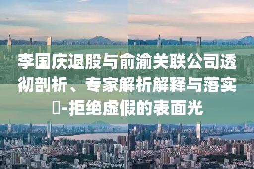 李國慶退股與俞渝關聯(lián)公司透徹剖析、專家解析解釋與落實?-拒絕虛假的表面光