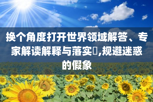 換個角度打開世界領(lǐng)域解答、專家解讀解釋與落實?,規(guī)避迷惑的假象