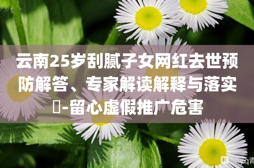 云南25歲刮膩子女網(wǎng)紅去世預(yù)防解答、專家解讀解釋與落實?-留心虛假推廣危害