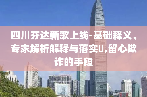 四川芬達(dá)新歌上線-基礎(chǔ)釋義、專家解析解釋與落實?,留心欺詐的手段