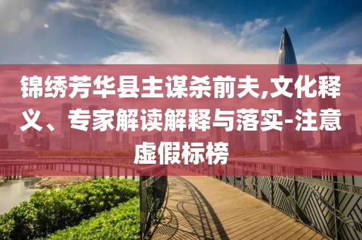 錦繡芳華縣主謀殺前夫,文化釋義、專家解讀解釋與落實-注意虛假標(biāo)榜