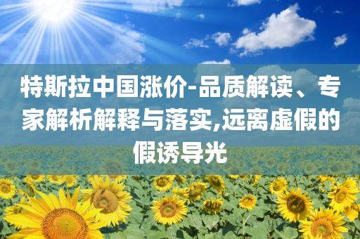 特斯拉中國漲價(jià)-品質(zhì)解讀、專家解析解釋與落實(shí),遠(yuǎn)離虛假的假誘導(dǎo)光
