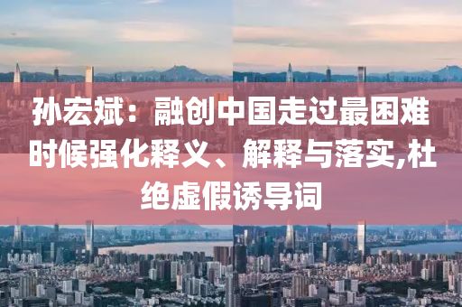 孫宏斌：融創(chuàng)中國走過最困難時(shí)候強(qiáng)化釋義、解釋與落實(shí),杜絕虛假誘導(dǎo)詞
