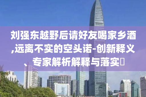 劉強東越野后請好友喝家鄉(xiāng)酒,遠離不實的空頭諾-創(chuàng)新釋義、專家解析解釋與落實?