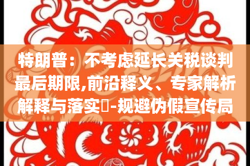 特朗普：不考慮延長(zhǎng)關(guān)稅談判最后期限,前沿釋義、專家解析解釋與落實(shí)?-規(guī)避偽假宣傳局