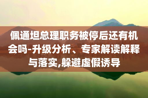 佩通坦總理職務(wù)被停后還有機(jī)會(huì)嗎-升級(jí)分析、專家解讀解釋與落實(shí),躲避虛假誘導(dǎo)
