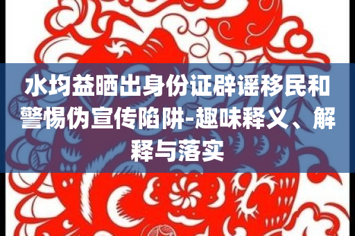 水均益曬出身份證辟謠移民和警惕偽宣傳陷阱-趣味釋義、解釋與落實(shí)