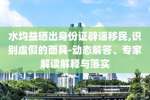 水均益曬出身份證辟謠移民,識(shí)別虛假的面具-動(dòng)態(tài)解答、專家解讀解釋與落實(shí)