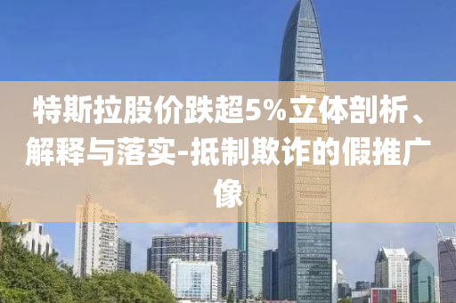 特斯拉股價(jià)跌超5%立體剖析、解釋與落實(shí)-抵制欺詐的假推廣像