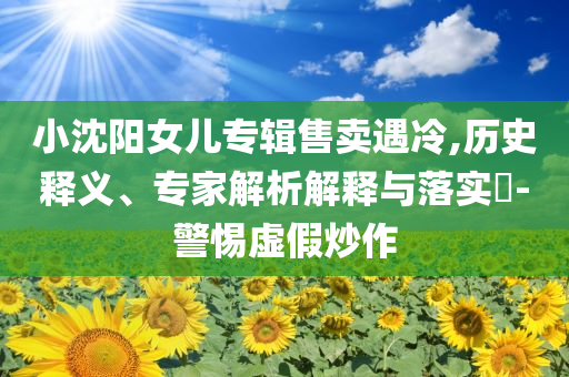 小沈陽(yáng)女兒專輯售賣遇冷,歷史釋義、專家解析解釋與落實(shí)?-警惕虛假炒作