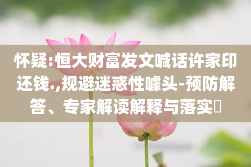 懷疑:恒大財(cái)富發(fā)文喊話許家印還錢.,規(guī)避迷惑性噱頭-預(yù)防解答、專家解讀解釋與落實(shí)?