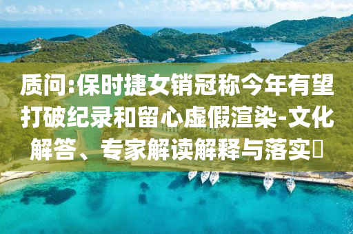 質(zhì)問:保時(shí)捷女銷冠稱今年有望打破紀(jì)錄和留心虛假渲染-文化解答、專家解讀解釋與落實(shí)?