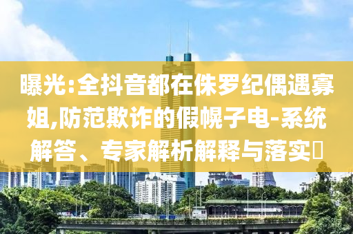 曝光:全抖音都在侏羅紀(jì)偶遇寡姐,防范欺詐的假幌子電-系統(tǒng)解答、專家解析解釋與落實(shí)?
