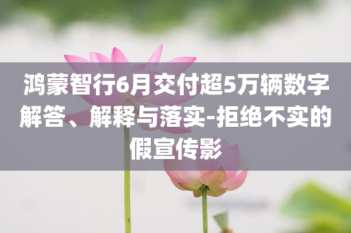 鴻蒙智行6月交付超5萬輛數(shù)字解答、解釋與落實-拒絕不實的假宣傳影