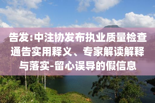 告發(fā):中注協(xié)發(fā)布執(zhí)業(yè)質(zhì)量檢查通告實用釋義、專家解讀解釋與落實-留心誤導(dǎo)的假信息