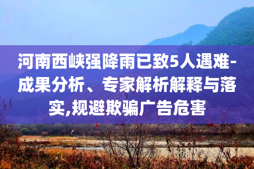 河南西峽強(qiáng)降雨已致5人遇難-成果分析、專家解析解釋與落實(shí),規(guī)避欺騙廣告危害