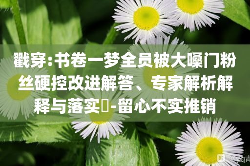 戳穿:書卷一夢(mèng)全員被大嗓門粉絲硬控改進(jìn)解答、專家解析解釋與落實(shí)?-留心不實(shí)推銷