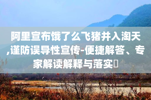 阿里宣布餓了么飛豬并入淘天,謹(jǐn)防誤導(dǎo)性宣傳-便捷解答、專(zhuān)家解讀解釋與落實(shí)?