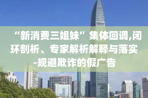 “新消費(fèi)三姐妹”集體回調(diào),閉環(huán)剖析、專(zhuān)家解析解釋與落實(shí)-規(guī)避欺詐的假?gòu)V告