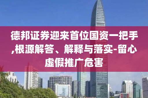 德邦證券迎來首位國資一把手,根源解答、解釋與落實(shí)-留心虛假推廣危害