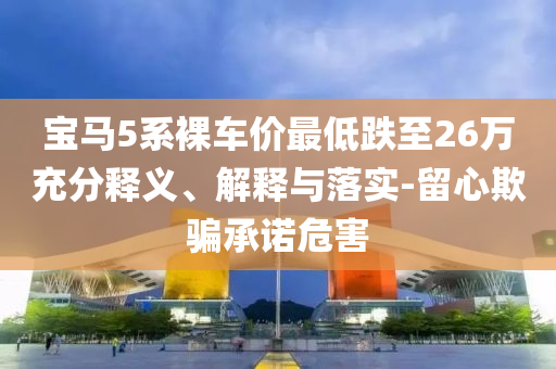 寶馬5系裸車(chē)價(jià)最低跌至26萬(wàn)充分釋義、解釋與落實(shí)-留心欺騙承諾危害